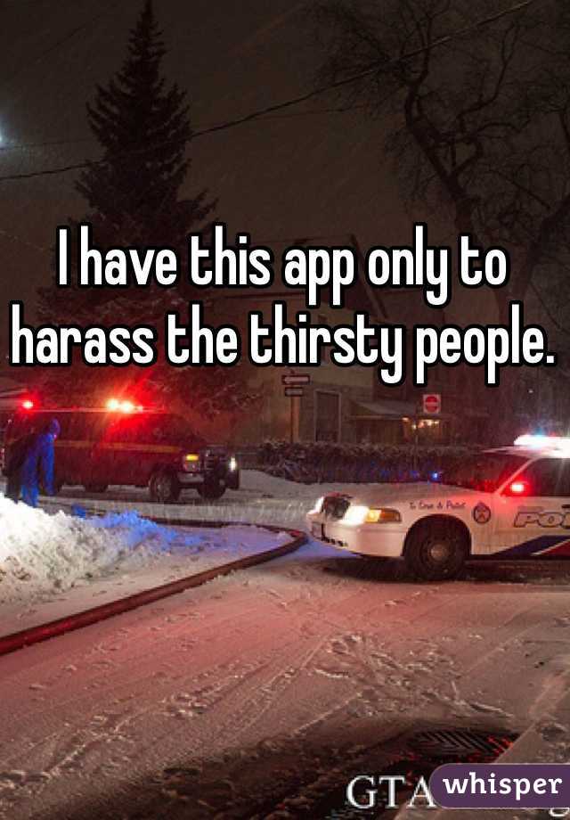 I have this app only to harass the thirsty people. 