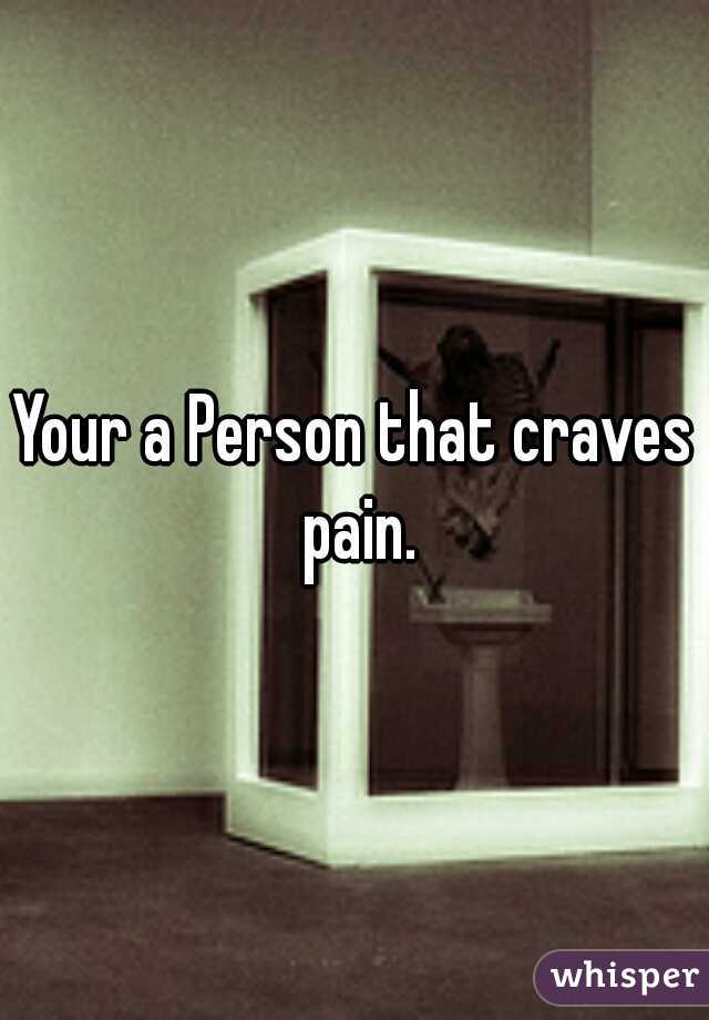 Your a Person that craves pain.