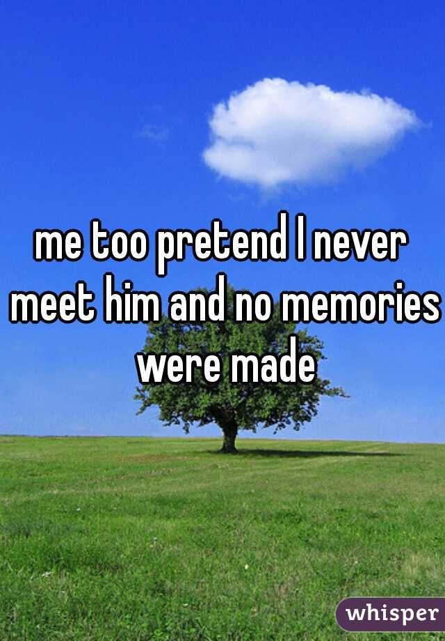 me too pretend I never meet him and no memories were made