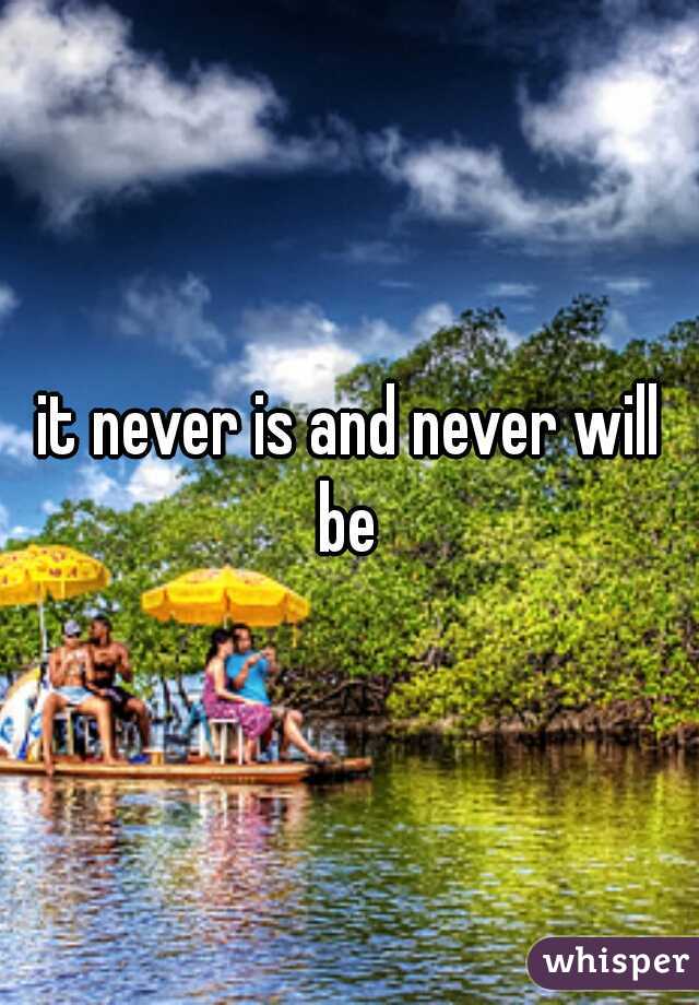 it never is and never will be 