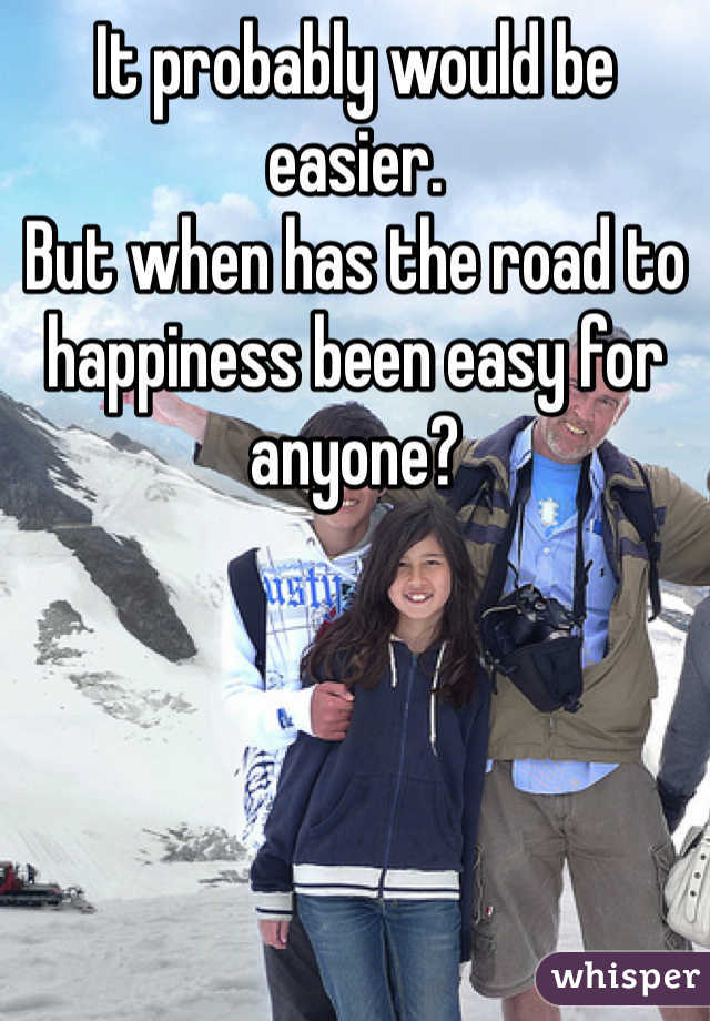 It probably would be easier.
But when has the road to happiness been easy for anyone?