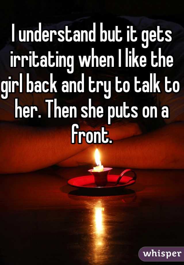 I understand but it gets irritating when I like the girl back and try to talk to her. Then she puts on a front. 