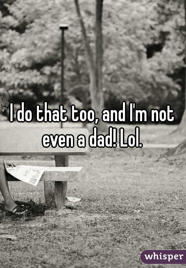 I do that too, and I'm not even a dad! Lol. 
