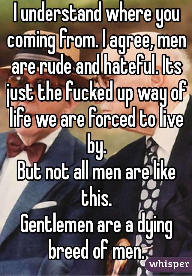 I understand where you coming from. I agree, men are rude and hateful. Its just the fucked up way of life we are forced to live by. 
But not all men are like this. 
Gentlemen are a dying breed of men.