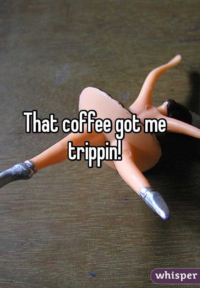 That coffee got me trippin! 