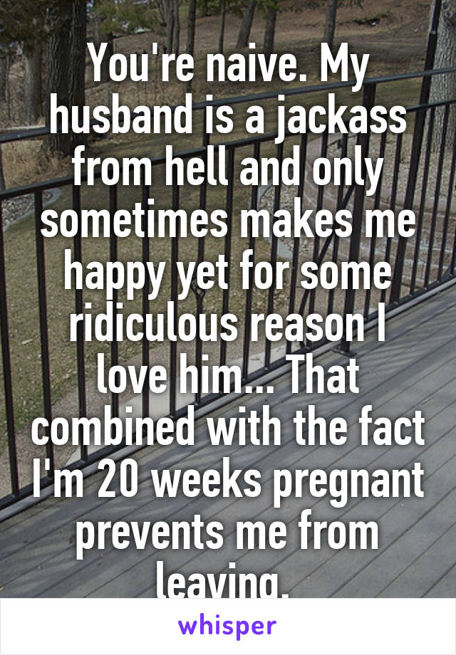 You're naive. My husband is a jackass from hell and only sometimes makes me happy yet for some ridiculous reason I love him... That combined with the fact I'm 20 weeks pregnant prevents me from leaving. 