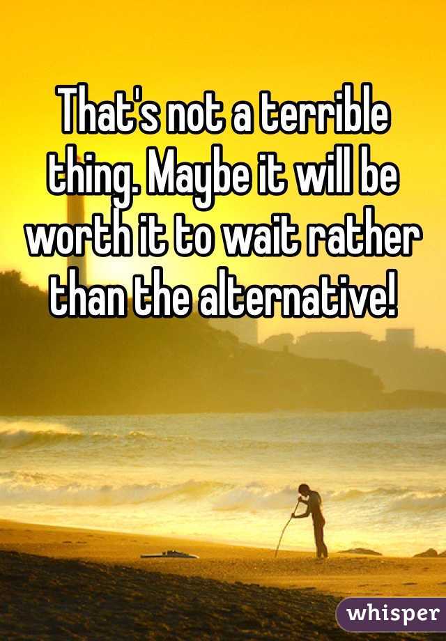 That's not a terrible thing. Maybe it will be worth it to wait rather than the alternative!