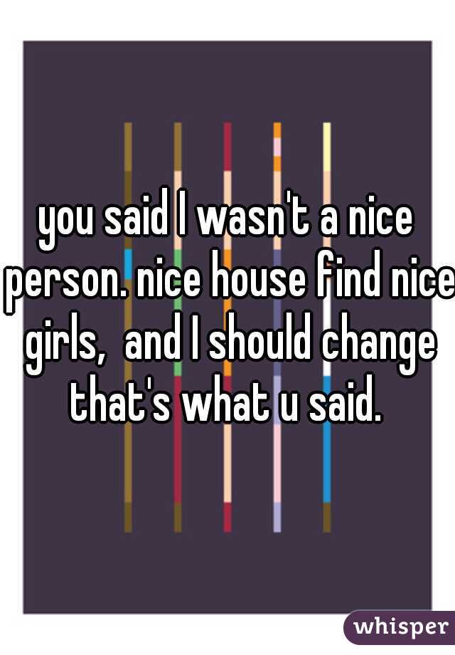 you said I wasn't a nice person. nice house find nice girls,  and I should change that's what u said. 