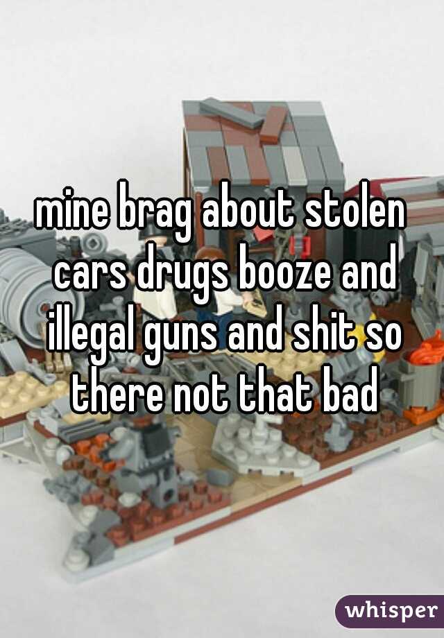 mine brag about stolen cars drugs booze and illegal guns and shit so there not that bad