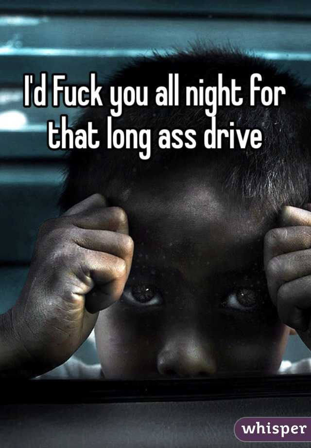 I'd Fuck you all night for that long ass drive 