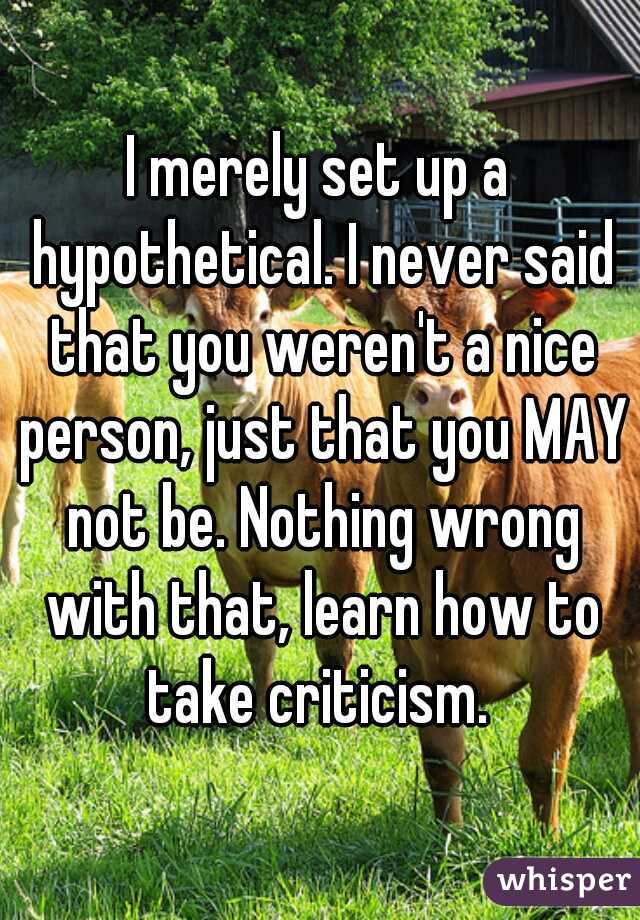 I merely set up a hypothetical. I never said that you weren't a nice person, just that you MAY not be. Nothing wrong with that, learn how to take criticism. 