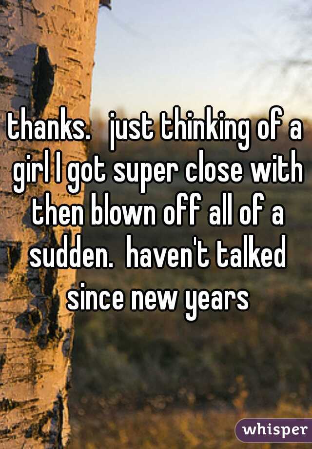 thanks.   just thinking of a girl I got super close with then blown off all of a sudden.  haven't talked since new years