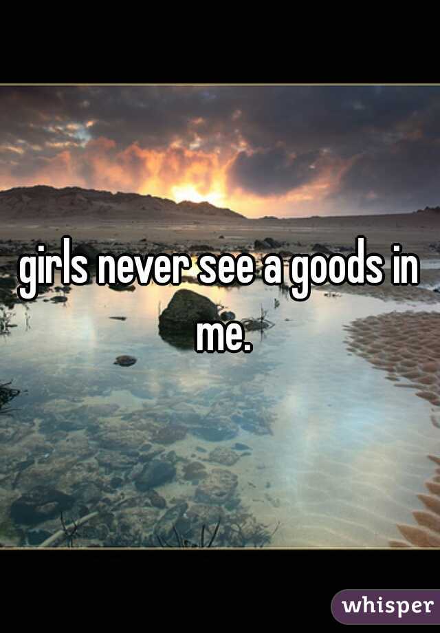 girls never see a goods in me.