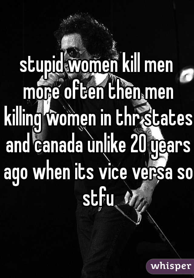 stupid women kill men more often then men killing women in thr states and canada unlike 20 years ago when its vice versa so stfu