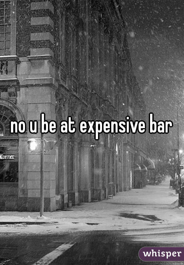 no u be at expensive bar