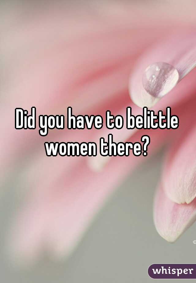 Did you have to belittle women there? 