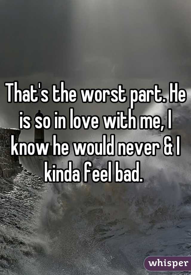 That's the worst part. He is so in love with me, I know he would never & I kinda feel bad. 