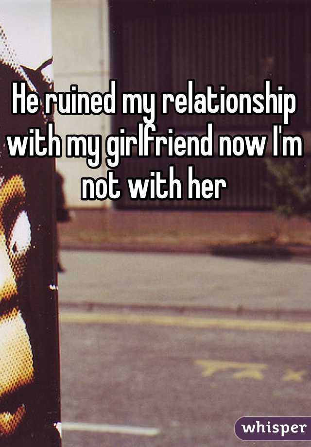 He ruined my relationship with my girlfriend now I'm not with her