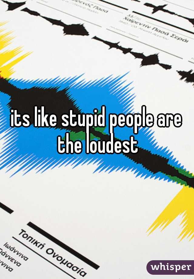 its like stupid people are the loudest