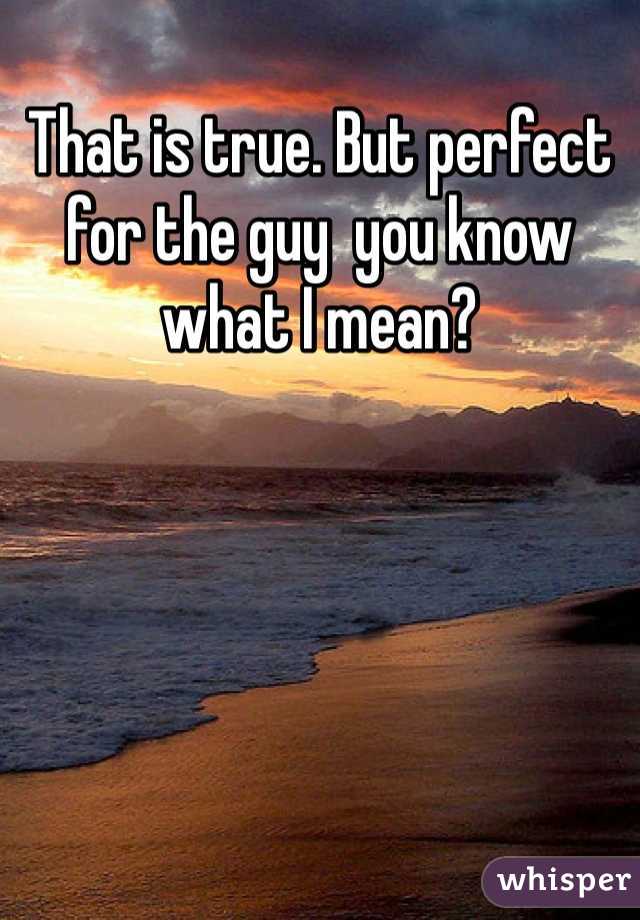 That is true. But perfect for the guy  you know what I mean?