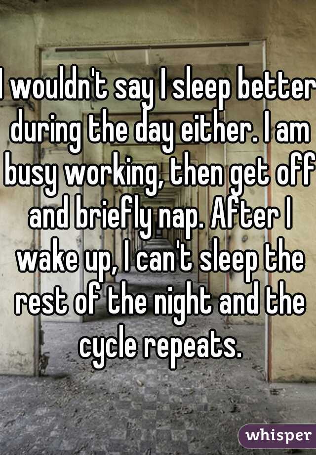 I wouldn't say I sleep better during the day either. I am busy working, then get off and briefly nap. After I wake up, I can't sleep the rest of the night and the cycle repeats.