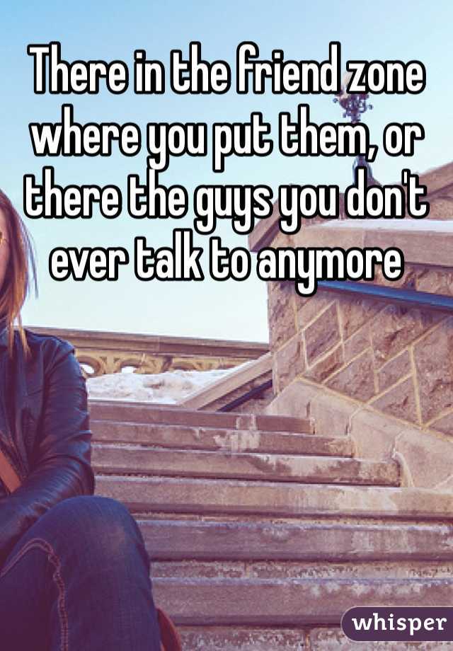 There in the friend zone where you put them, or there the guys you don't ever talk to anymore