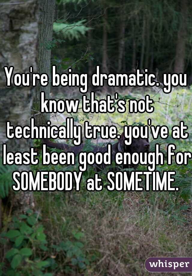 You're being dramatic. you know that's not technically true. you've at least been good enough for SOMEBODY at SOMETIME. 