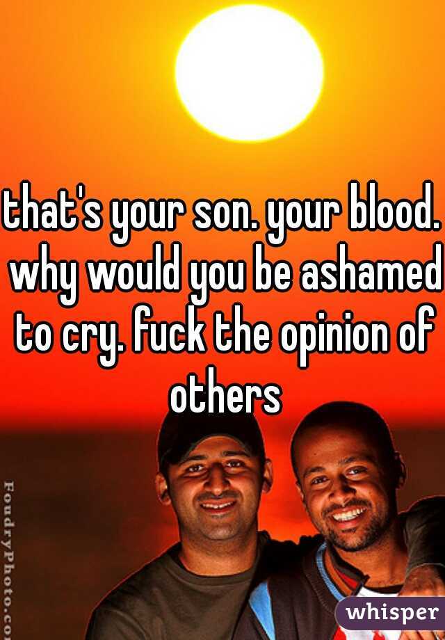 that's your son. your blood. why would you be ashamed to cry. fuck the opinion of others