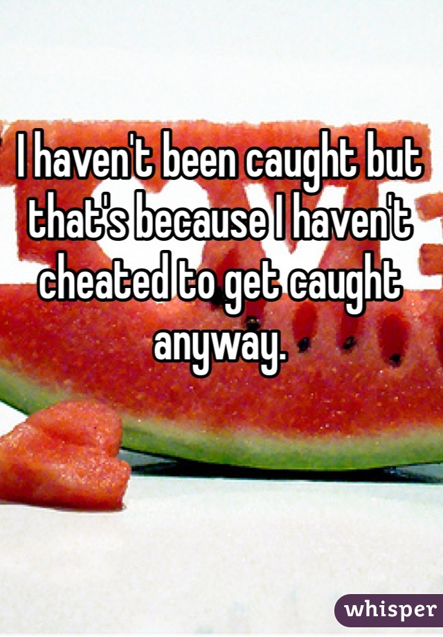 I haven't been caught but that's because I haven't cheated to get caught anyway.