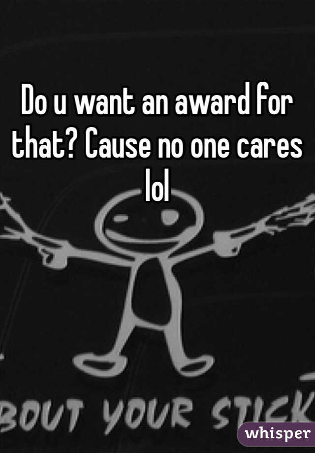 Do u want an award for that? Cause no one cares lol