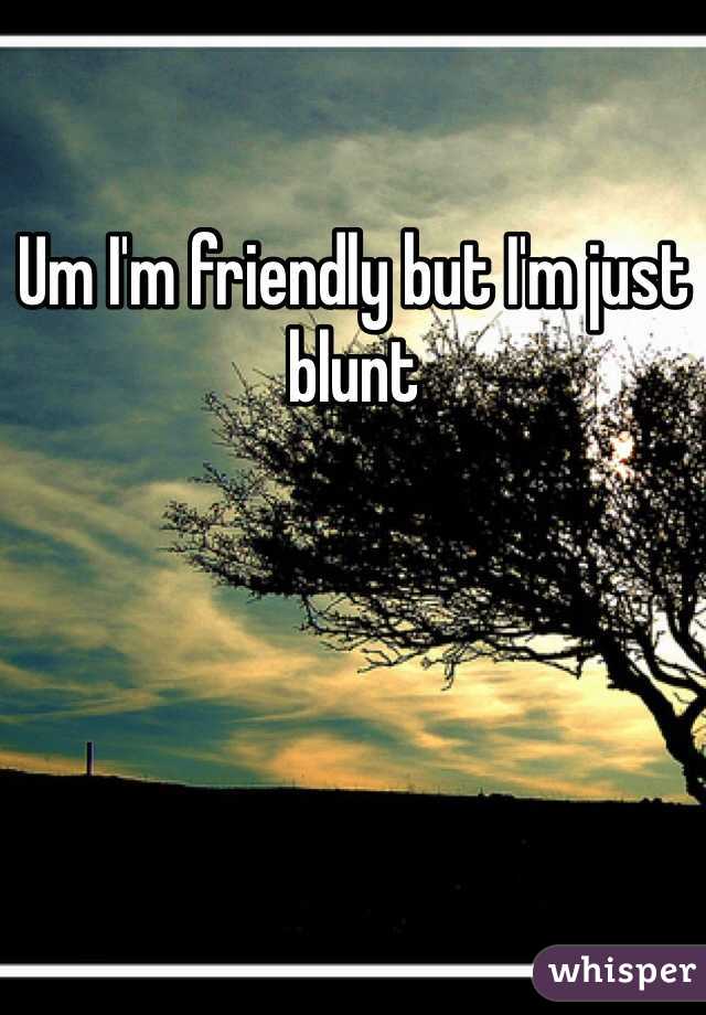 Um I'm friendly but I'm just blunt 