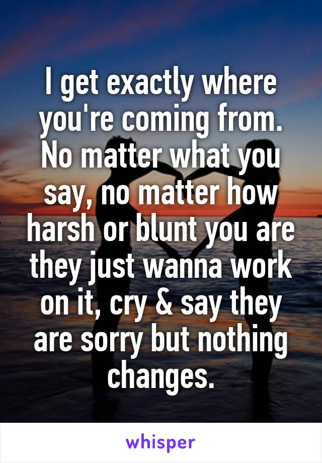 I get exactly where you're coming from. No matter what you say, no matter how harsh or blunt you are they just wanna work on it, cry & say they are sorry but nothing changes.