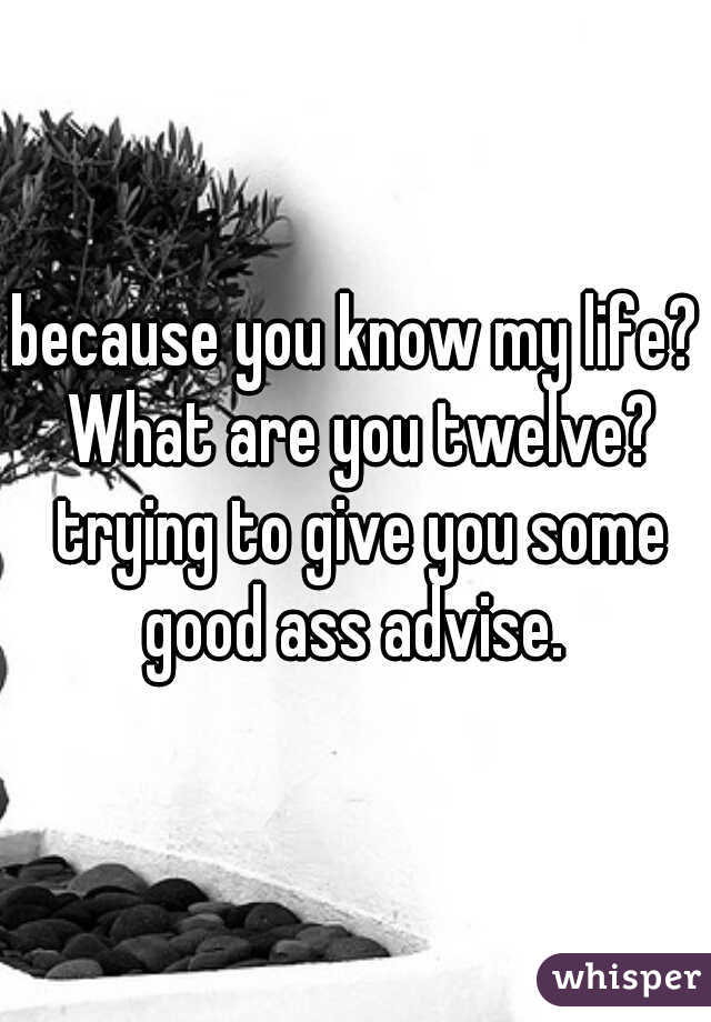 because you know my life? What are you twelve? trying to give you some good ass advise. 