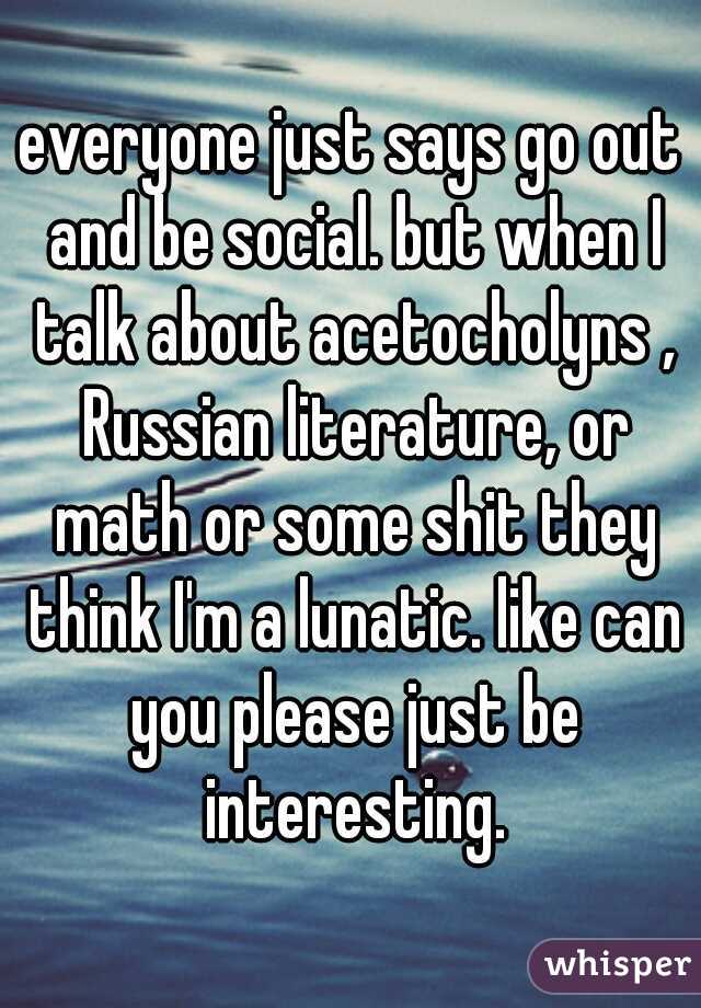 everyone just says go out and be social. but when I talk about acetocholyns , Russian literature, or math or some shit they think I'm a lunatic. like can you please just be interesting.
