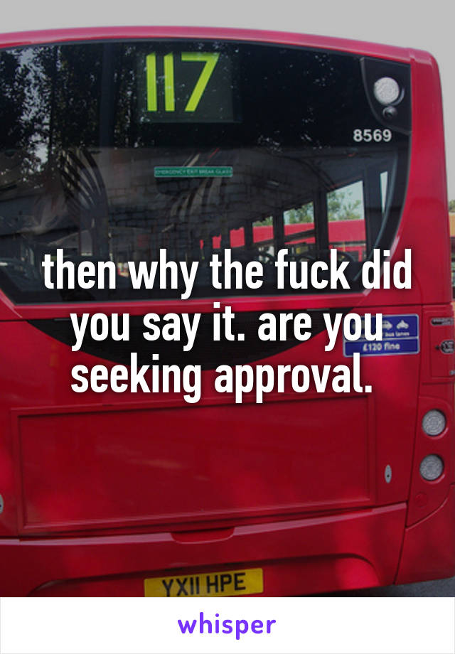 then why the fuck did you say it. are you seeking approval. 