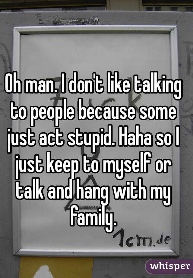 Oh man. I don't like talking to people because some just act stupid. Haha so I just keep to myself or talk and hang with my family.