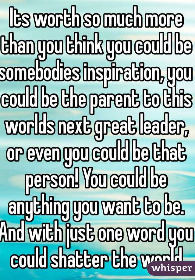 Its worth so much more than you think you could be somebodies inspiration, you could be the parent to this worlds next great leader, or even you could be that person! You could be anything you want to be. And with just one word you could shatter the world slowly but surely. So please remember how much youre worth cause youre worth more than you know or could ever think or know or try to even fathom