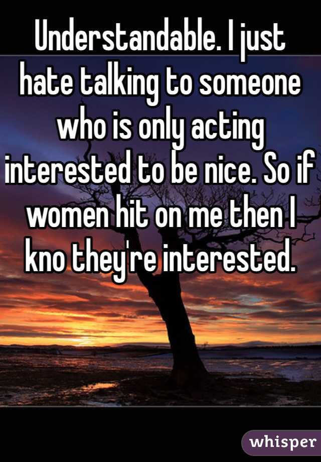 Understandable. I just hate talking to someone who is only acting interested to be nice. So if women hit on me then I kno they're interested.