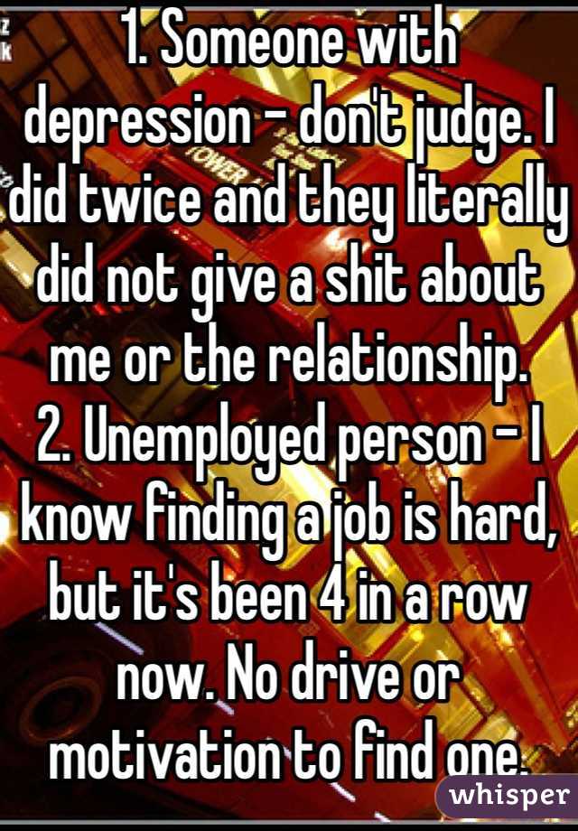 1. Someone with depression - don't judge. I did twice and they literally did not give a shit about me or the relationship.
2. Unemployed person - I know finding a job is hard, but it's been 4 in a row now. No drive or motivation to find one.