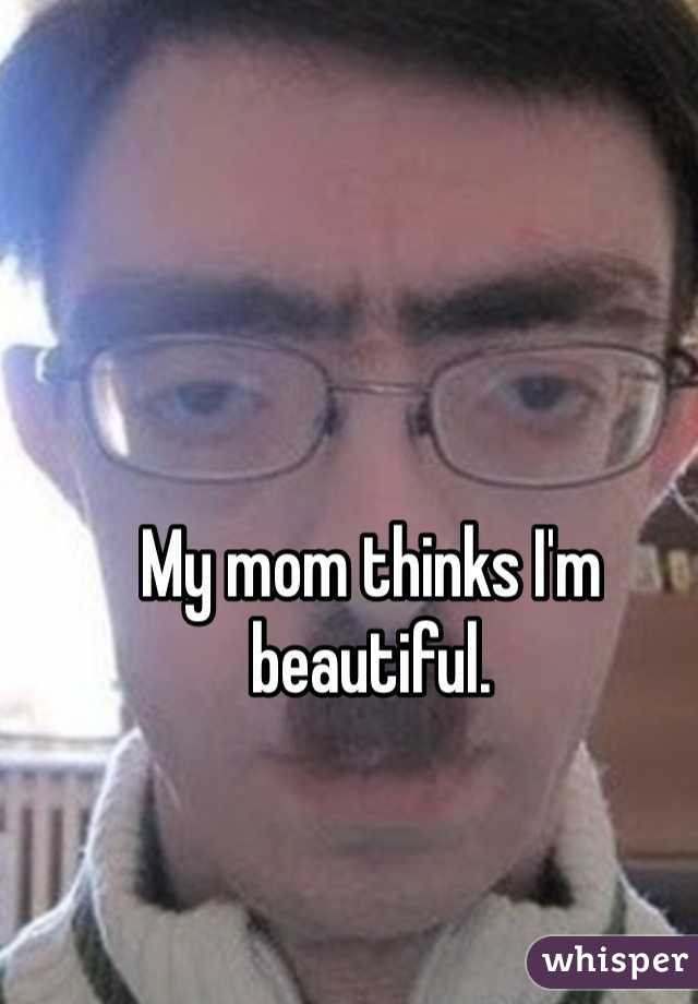 My mom thinks I'm beautiful.