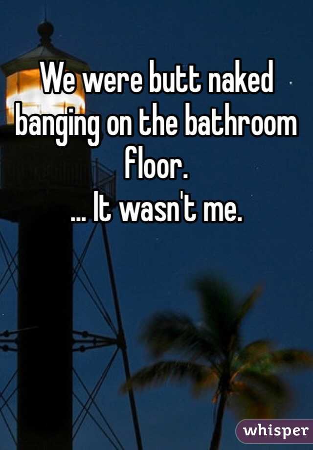 We were butt naked banging on the bathroom floor. 
... It wasn't me.