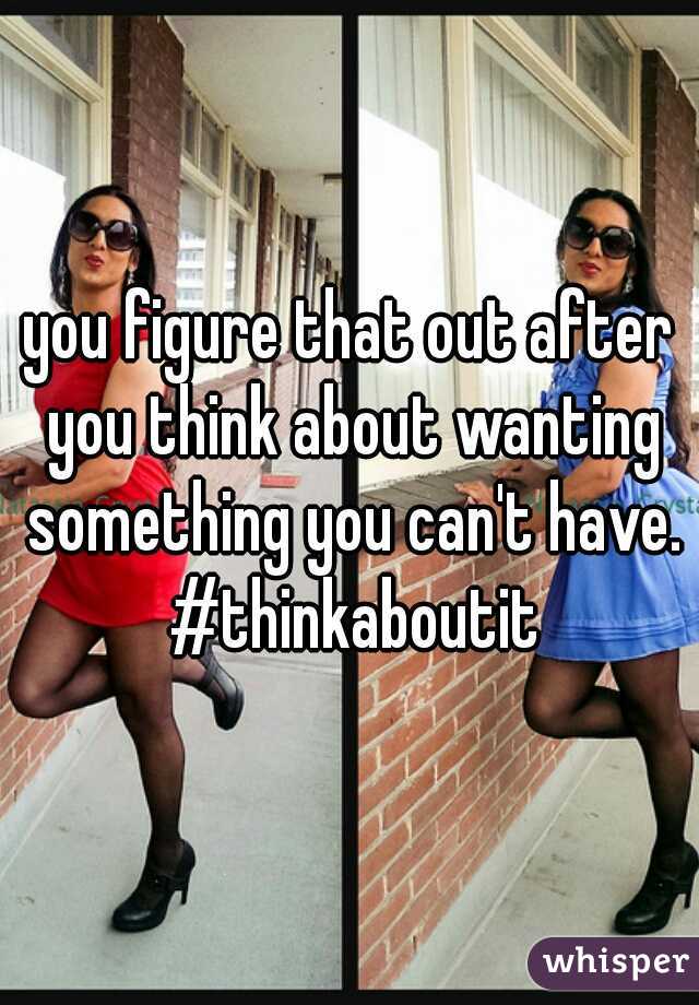 you figure that out after you think about wanting something you can't have. #thinkaboutit