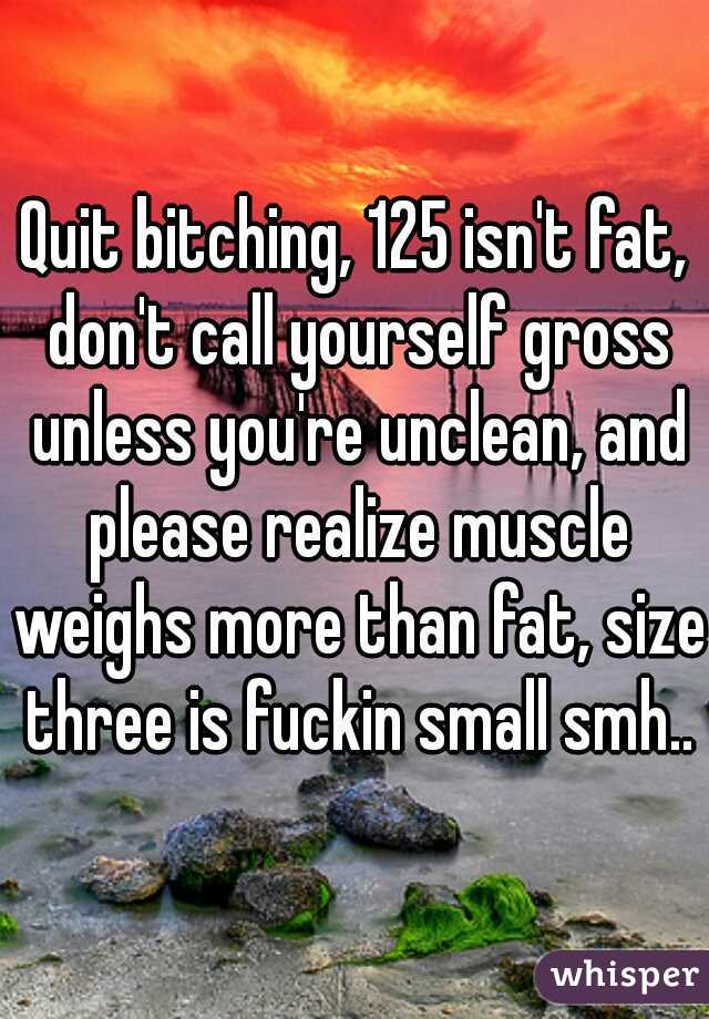 Quit bitching, 125 isn't fat, don't call yourself gross unless you're unclean, and please realize muscle weighs more than fat, size three is fuckin small smh..