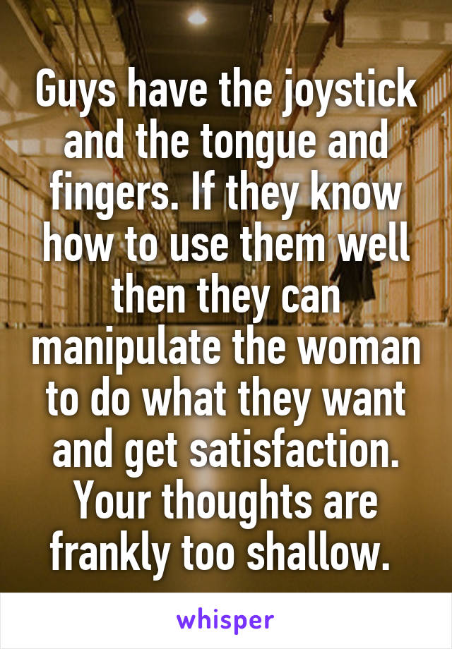 Guys have the joystick and the tongue and fingers. If they know how to use them well then they can manipulate the woman to do what they want and get satisfaction. Your thoughts are frankly too shallow. 