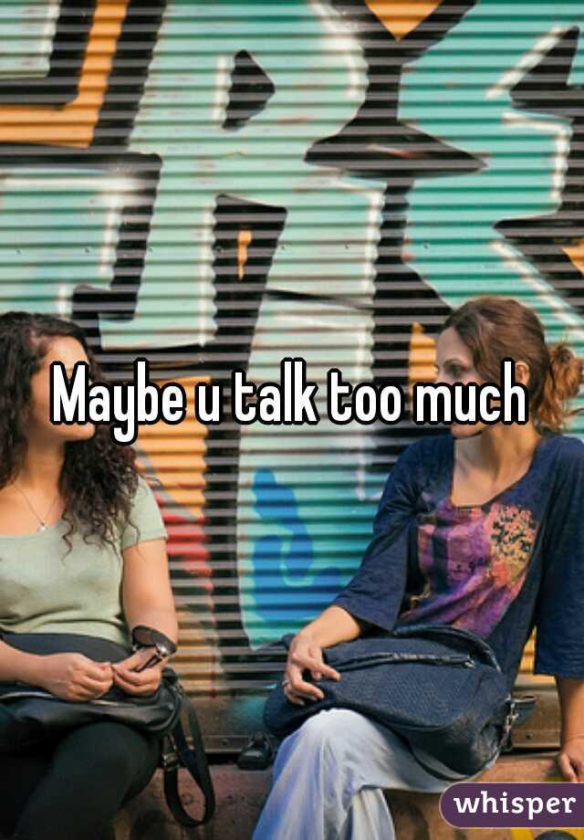 Maybe u talk too much