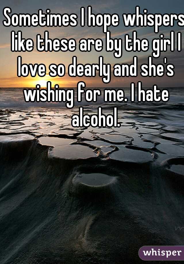 Sometimes I hope whispers like these are by the girl I love so dearly and she's wishing for me. I hate alcohol.