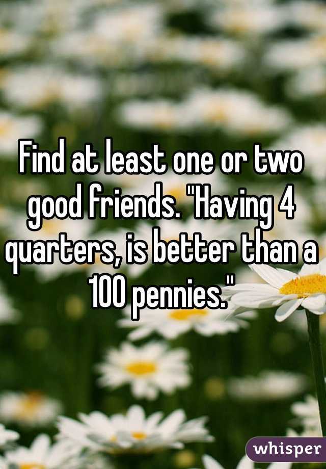 Find at least one or two good friends. "Having 4 quarters, is better than a 100 pennies."