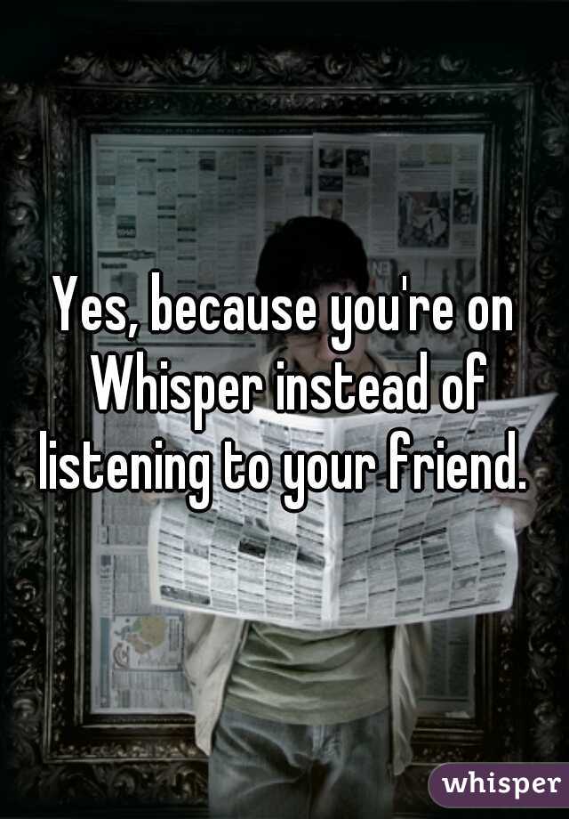 Yes, because you're on Whisper instead of listening to your friend. 