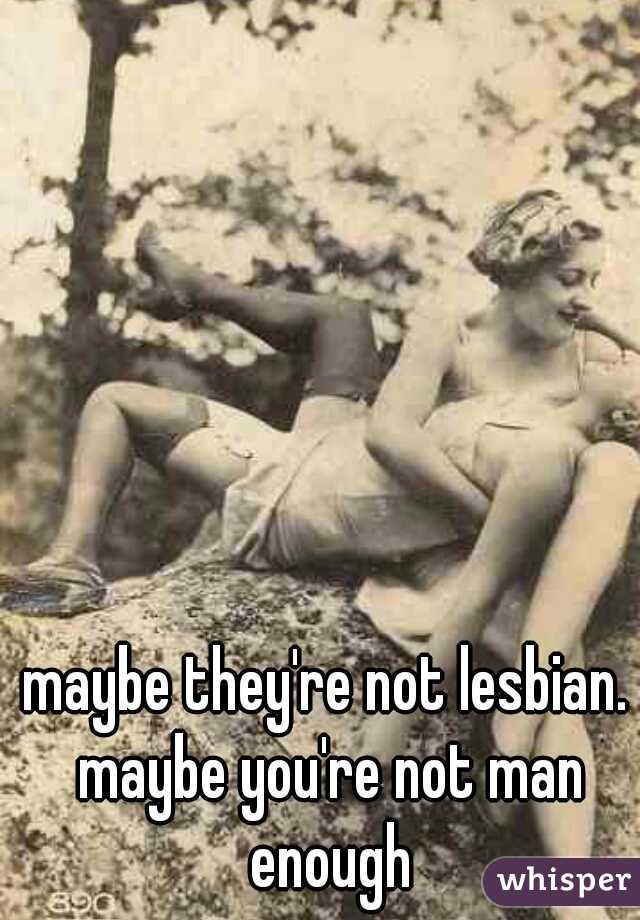 maybe they're not lesbian. maybe you're not man enough