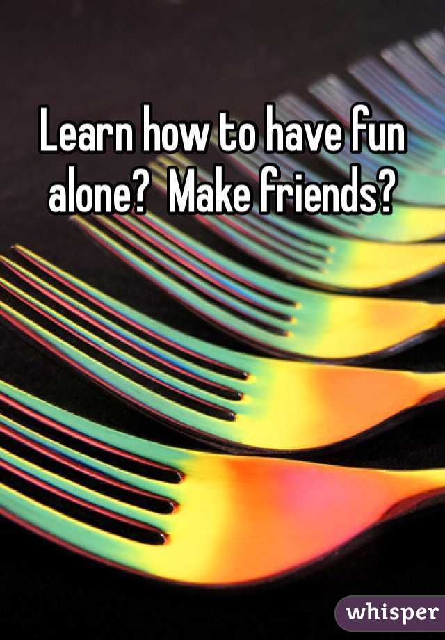 Learn how to have fun alone?  Make friends?